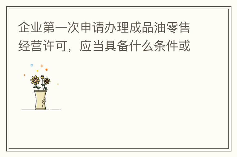 企業(yè)第一次申請(qǐng)辦理成品油零售經(jīng)營(yíng)許可，應(yīng)當(dāng)具備什么條件或提供什么文件資料？