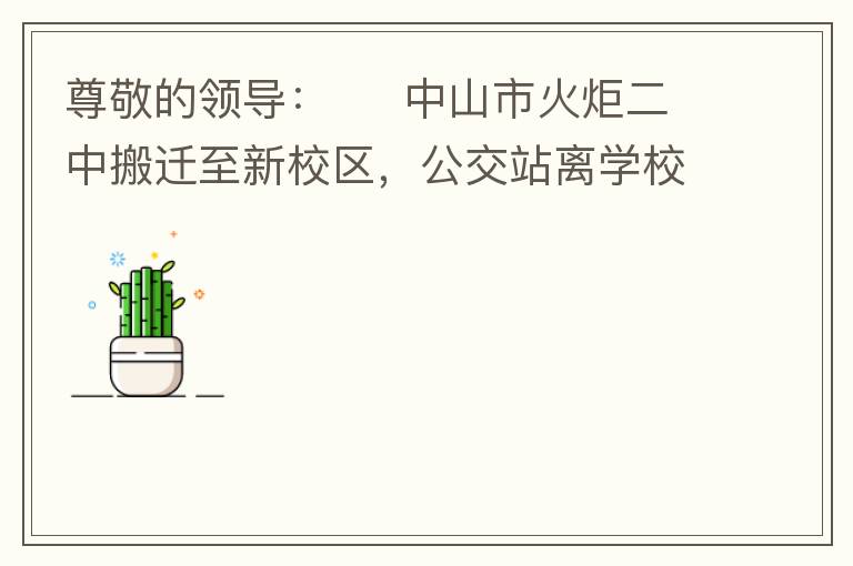尊敬的領(lǐng)導(dǎo)：     中山市火炬二中搬遷至新校區(qū)，公交站離學(xué)校很遠(yuǎn)，且沒有人行道，學(xué)生放學(xué)和返學(xué)非常不安全和不方便，懇請領(lǐng)導(dǎo)據(jù)目前實(shí)際情況在星期五放學(xué)和星期天的時候在火炬二中學(xué)校附近增設(shè)公交站點(diǎn)，以便