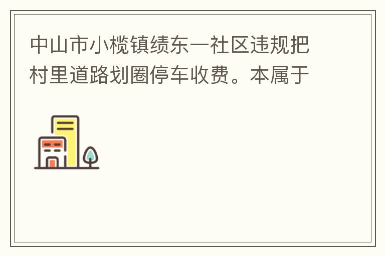 中山市小欖鎮(zhèn)績東一社區(qū)違規(guī)把村里道路劃圈停車收費。本屬于行駛道路，為何劃線停車收費。這個操作屬合法合規(guī)操作嗎？