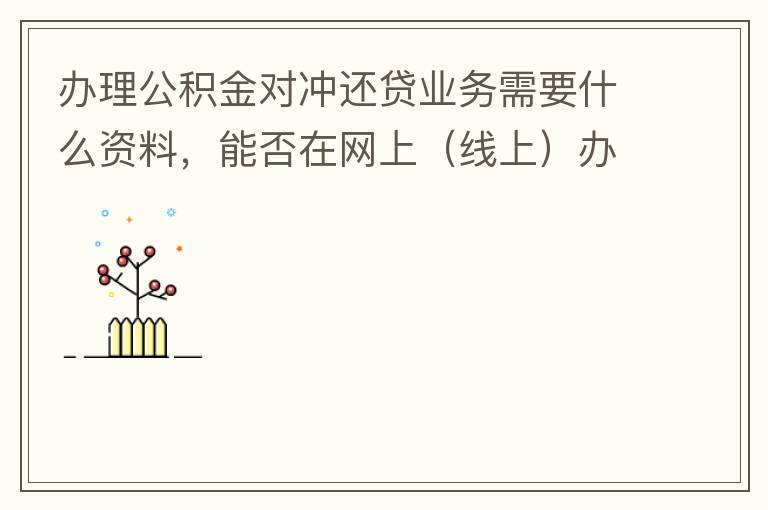 辦理公積金對(duì)沖還貸業(yè)務(wù)需要什么資料，能否在網(wǎng)上（線上）辦理
