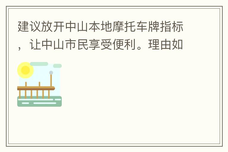 建議放開中山本地摩托車牌指標(biāo)，讓中山市民享受便利。理由如下：一.  我市從1999年發(fā)布禁摩令以來，中山停止了重新發(fā)放摩托車指標(biāo)的計(jì)劃，當(dāng)時(shí)出于環(huán)保和整體路況的考慮，進(jìn)行了限制摩托車。  但是數(shù)年過去