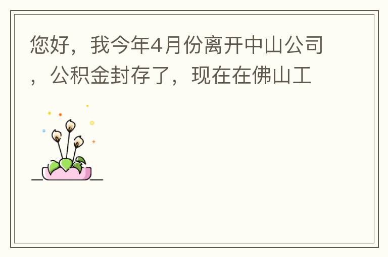 您好，我今年4月份離開中山公司，公積金封存了，現(xiàn)在在佛山工作，中山的公積金能否轉(zhuǎn)到佛山這邊呢？怎么操作??？